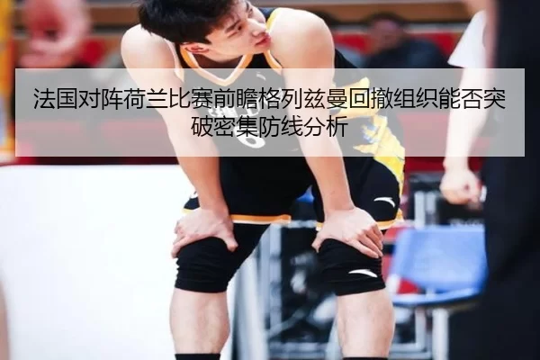 法国对阵荷兰比赛前瞻格列兹曼回撤组织能否突破密集防线分析
